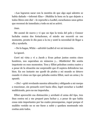 —Las lograron sacar con la mentira de que algo aquí adentro se
había dañado —informó Elsa— ¡Maldita la hora en la que dejaste a
todos libres este día! —le reprochó a LuzBel, escuchamos unos gritos
que reconocí de inmediato y todo en mí se activó.
Jane.
Me asomé de nuevo y vi que un tipo la tenía del pelo y Connor
luchaba contra dos fortachones, el miedo me recorrió en ese
momento, pronto le dio paso a la ira y sentí la necesidad de llegar a
ella y ayudarla.
—No lo hagas, White —advirtió LuzBel al ver mi intención.
Lo ignoré.
Corrí mi vista y vi a Jacob y Evan pelear juntos contra cinco
hombres, nos superaban en números y... ¡Maldición! Me sentía
impotente en esos momentos. Tess y Elliot peleaban contra cuatro y
a pesar de la situación me sorprendió que él supiera defenderse tan
bien. En ese instante me quedé de piedra y mi mundo se detuvo
cuando vi cómo un tipo que peleaba contra Elliot, sacó un arma y lo
apuntó.
—¡No! —grité revelando nuestra ubicación y obligando a mi cuerpo
a reaccionar, sin pensarlo corrí hacia ellos, logré escuchar a LuzBel
maldiciendo, pero no me importaba.
Elliot aprovechó esa distracción y arrebató el arma del tipo, tres
iban contra mí y me preparé para luchar y, a pesar de que había
cosas más importantes por las cuales preocuparme, rogué porque el
maldito vestido no se me fuese a subir y quedara mostrando mis
cositas ante todos.
 