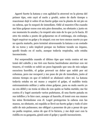 Agarré fuerte la katana y con agilidad la atravesé en la pierna del
primer tipo, este cayó al suelo y gruñó, antes de darle tiempo a
reaccionar dejé ir sobre él un fuerte golpe con la planta de mi pie en
su cabeza, que lo noqueó de inmediato. Odié al maestro Cho cuando
me hizo golpear cocos con mis pies desnudos, no obstante y justo en
ese momento lo amaba y lo respeté aún más de lo que ya lo hacía. El
otro tío estaba a punto de golpearme en el estómago, sin embargo,
logré esquivar su golpe y lo ataqué; con ese tuve menos suerte ya que
no quería matarlo, pero terminé atravesando la katana a un costado
de su torso y solo imploré porque no hubiese tocado un órgano,
quedó tirado en el suelo, aunque todavía respiraba, solo estaba
inconsciente.
Fui sorprendida cuando el último tipo que venía contra mí me
tomó del cabello y me tiró con fuerza haciéndome aterrizar con mi
trasero, el vestido se subió un poco logrando que una de mis nalgas
escociera horrible, el golpe provocó un dolor que subió por mi
columna, pero me recuperé y me puse de pie de inmediato, justo al
mismo tiempo en que el imbécil se abalanzó sobre mí. La katana
todavía estaba en mi mano y esquivé el golpe, el maldito tenía
entrenamiento militar y sabía cómo golpear, para su mala suerte yo
no era débil y no tenía ni idea de con quién se había metido; me fui
contra él y logré asestarle varios puñetazos, di una fuerte patada en
sus tobillos y lo hice caer, aunque al hacerlo, él tomó con sus manos
los míos llevándome con él. Logré protegerme la cabeza con las
manos, no obstante, mi espalda se llevó un fuerte golpe y todo el aire
salió de mis pulmones; me obligué a ponerme de pie a pesar de que
no podía respirar, antes de que él lo hiciera, y me dejé caer con la
rodilla en su garganta, gimió ante el golpe y quedó inconsciente.
 