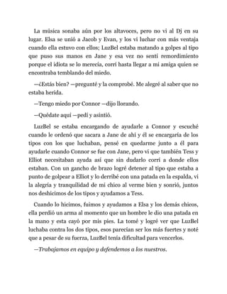 La música sonaba aún por los altavoces, pero no vi al Dj en su
lugar. Elsa se unió a Jacob y Evan, y los vi luchar con más ventaja
cuando ella estuvo con ellos; LuzBel estaba matando a golpes al tipo
que puso sus manos en Jane y esa vez no sentí remordimiento
porque el idiota se lo merecía, corrí hasta llegar a mi amiga quien se
encontraba temblando del miedo.
—¿Estás bien? —pregunté y la comprobé. Me alegré al saber que no
estaba herida.
—Tengo miedo por Connor —dijo llorando.
—Quédate aquí —pedí y asintió.
LuzBel se estaba encargando de ayudarle a Connor y escuché
cuando le ordenó que sacara a Jane de ahí y él se encargaría de los
tipos con los que luchaban, pensé en quedarme junto a él para
ayudarle cuando Connor se fue con Jane, pero vi que también Tess y
Elliot necesitaban ayuda así que sin dudarlo corrí a donde ellos
estaban. Con un gancho de brazo logré detener al tipo que estaba a
punto de golpear a Elliot y lo derribé con una patada en la espalda, vi
la alegría y tranquilidad de mi chico al verme bien y sonrió, juntos
nos deshicimos de los tipos y ayudamos a Tess.
Cuando lo hicimos, fuimos y ayudamos a Elsa y los demás chicos,
ella perdió un arma al momento que un hombre le dio una patada en
la mano y esta cayó por mis pies. La tomé y logré ver que LuzBel
luchaba contra los dos tipos, esos parecían ser los más fuertes y noté
que a pesar de su fuerza, LuzBel tenía dificultad para vencerlos.
—Trabajamos en equipo y defendemos a los nuestros.
 