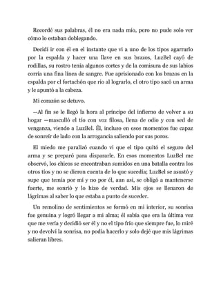 Recordé sus palabras, él no era nada mío, pero no pude solo ver
cómo lo estaban doblegando.
Decidí ir con él en el instante que vi a uno de los tipos agarrarlo
por la espalda y hacer una llave en sus brazos, LuzBel cayó de
rodillas, su rostro tenía algunos cortes y de la comisura de sus labios
corría una fina línea de sangre. Fue aprisionado con los brazos en la
espalda por el fortachón que rio al lograrlo, el otro tipo sacó un arma
y le apuntó a la cabeza.
Mi corazón se detuvo.
—Al fin se le llegó la hora al príncipe del infierno de volver a su
hogar —masculló el tío con voz filosa, llena de odio y con sed de
venganza, viendo a LuzBel. Él, incluso en esos momentos fue capaz
de sonreír de lado con la arrogancia saliendo por sus poros.
El miedo me paralizó cuando vi que el tipo quitó el seguro del
arma y se preparó para dispararle. En esos momentos LuzBel me
observó, los chicos se encontraban sumidos en una batalla contra los
otros tíos y no se dieron cuenta de lo que sucedía; LuzBel se asustó y
supe que temía por mí y no por él, aun así, se obligó a mantenerse
fuerte, me sonrió y lo hizo de verdad. Mis ojos se llenaron de
lágrimas al saber lo que estaba a punto de suceder.
Un remolino de sentimientos se formó en mi interior, su sonrisa
fue genuina y logró llegar a mi alma; él sabía que era la última vez
que me vería y decidió ser él y no el tipo frío que siempre fue, lo miré
y no devolví la sonrisa, no podía hacerlo y solo dejé que mis lágrimas
salieran libres.
 