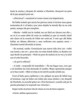 hasta la cocina y después de saludar a Charlotte, desayuné un poco
de lo que preparó para mí.
—¿Nerviosa? —cuestionó al verme comer con impaciencia.
No había notado que movía las piernas como si tuviese unas ganas
tremendas de ir al baño y por ratos dejaba la mirada fija en un solo
punto, aunque ida por completo.
—Mucho —hablé con la verdad, me era fácil ser sincera con ella—,
no sé si es como debo de estar en realidad ya que ni cuando inicié
mis clases en la escuela de Tokio me sentí así. Y esto que allí debía
hablar un idioma diferente y usar uniforme con zapatos raros —
Charlotte sonrió divertida al oírme.
—Es normal, cariño. Comenzarás una nueva vida otra vez —soltó
con ironía y me reí—, pero esta vez estás donde debes, tu destino era
aquí desde un principio —Noté un poco de malicia en su voz y la miré
con el ceño fruncido.
—¿A qué te refieres?
—A nada —respondió de inmediato—. No me hagas caso, creo que
a mí también me está afectando el cambio. Mejor apresúrate porque
se te hace tarde —Miré el reloj en mi móvil cuando señaló eso.
Corrí al baño para cepillarme y me apliqué un poco de labial rosa
al terminar, cogí mi bolso con todas mis cosas dentro y me despedí
de Charlotte, la escuché gritar un «¡Vas hermosa!» cuando salí por la
puerta principal y le respondí con «Gracias».
Llegar tarde al primer día de clases no era de buen augurio.
«Cierto, debías apresurarte».
 