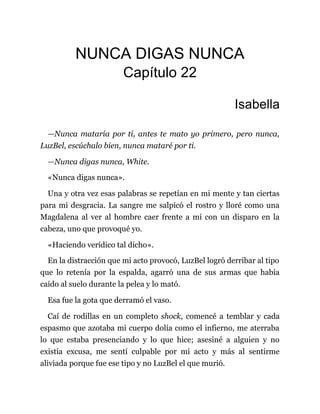NUNCA DIGAS NUNCA
Capítulo 22
Isabella
—Nunca mataría por ti, antes te mato yo primero, pero nunca,
LuzBel, escúchalo bien, nunca mataré por ti.
—Nunca digas nunca, White.
«Nunca digas nunca».
Una y otra vez esas palabras se repetían en mi mente y tan ciertas
para mi desgracia. La sangre me salpicó el rostro y lloré como una
Magdalena al ver al hombre caer frente a mí con un disparo en la
cabeza, uno que provoqué yo.
«Haciendo verídico tal dicho».
En la distracción que mi acto provocó, LuzBel logró derribar al tipo
que lo retenía por la espalda, agarró una de sus armas que había
caído al suelo durante la pelea y lo mató.
Esa fue la gota que derramó el vaso.
Caí de rodillas en un completo shock, comencé a temblar y cada
espasmo que azotaba mi cuerpo dolía como el infierno, me aterraba
lo que estaba presenciando y lo que hice; asesiné a alguien y no
existía excusa, me sentí culpable por mi acto y más al sentirme
aliviada porque fue ese tipo y no LuzBel el que murió.
 