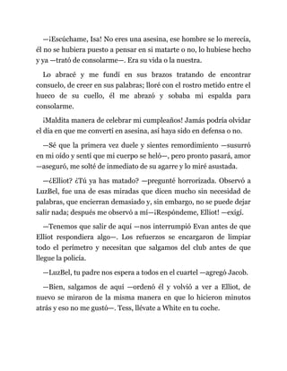 —¡Escúchame, Isa! No eres una asesina, ese hombre se lo merecía,
él no se hubiera puesto a pensar en si matarte o no, lo hubiese hecho
y ya —trató de consolarme—. Era su vida o la nuestra.
Lo abracé y me fundí en sus brazos tratando de encontrar
consuelo, de creer en sus palabras; lloré con el rostro metido entre el
hueco de su cuello, él me abrazó y sobaba mi espalda para
consolarme.
¡Maldita manera de celebrar mi cumpleaños! Jamás podría olvidar
el día en que me convertí en asesina, así haya sido en defensa o no.
—Sé que la primera vez duele y sientes remordimiento —susurró
en mi oído y sentí que mi cuerpo se heló—, pero pronto pasará, amor
—aseguró, me solté de inmediato de su agarre y lo miré asustada.
—¿Elliot? ¿Tú ya has matado? —pregunté horrorizada. Observó a
LuzBel, fue una de esas miradas que dicen mucho sin necesidad de
palabras, que encierran demasiado y, sin embargo, no se puede dejar
salir nada; después me observó a mí—¡Respóndeme, Elliot! —exigí.
—Tenemos que salir de aquí —nos interrumpió Evan antes de que
Elliot respondiera algo—. Los refuerzos se encargaron de limpiar
todo el perímetro y necesitan que salgamos del club antes de que
llegue la policía.
—LuzBel, tu padre nos espera a todos en el cuartel —agregó Jacob.
—Bien, salgamos de aquí —ordenó él y volvió a ver a Elliot, de
nuevo se miraron de la misma manera en que lo hicieron minutos
atrás y eso no me gustó—. Tess, llévate a White en tu coche.
 