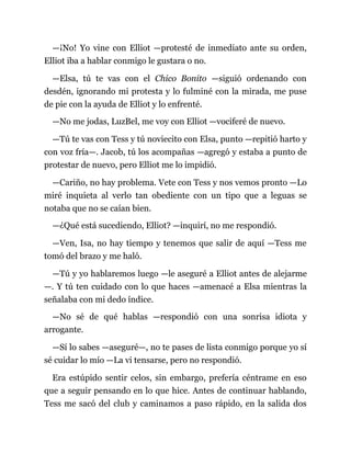 —¡No! Yo vine con Elliot —protesté de inmediato ante su orden,
Elliot iba a hablar conmigo le gustara o no.
—Elsa, tú te vas con el Chico Bonito —siguió ordenando con
desdén, ignorando mi protesta y lo fulminé con la mirada, me puse
de pie con la ayuda de Elliot y lo enfrenté.
—No me jodas, LuzBel, me voy con Elliot —vociferé de nuevo.
—Tú te vas con Tess y tú noviecito con Elsa, punto —repitió harto y
con voz fría—. Jacob, tú los acompañas —agregó y estaba a punto de
protestar de nuevo, pero Elliot me lo impidió.
—Cariño, no hay problema. Vete con Tess y nos vemos pronto —Lo
miré inquieta al verlo tan obediente con un tipo que a leguas se
notaba que no se caían bien.
—¿Qué está sucediendo, Elliot? —inquirí, no me respondió.
—Ven, Isa, no hay tiempo y tenemos que salir de aquí —Tess me
tomó del brazo y me haló.
—Tú y yo hablaremos luego —le aseguré a Elliot antes de alejarme
—. Y tú ten cuidado con lo que haces —amenacé a Elsa mientras la
señalaba con mi dedo índice.
—No sé de qué hablas —respondió con una sonrisa idiota y
arrogante.
—Sí lo sabes —aseguré—, no te pases de lista conmigo porque yo sí
sé cuidar lo mío —La vi tensarse, pero no respondió.
Era estúpido sentir celos, sin embargo, prefería céntrame en eso
que a seguir pensando en lo que hice. Antes de continuar hablando,
Tess me sacó del club y caminamos a paso rápido, en la salida dos
 