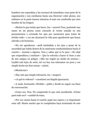 hombres nos esperaban y los reconocí de inmediato; eran parte de la
organización y nos escoltaron hasta una Hummer color plomo, nos
subimos en la parte trasera mientras el auto era conducido por otro
hombre de los Grigori.
—Hiciste lo que tenías que hacer, Isa —susurró Tess, poniendo una
mano en mi pierna como consuelo al verme sumida en mis
pensamientos y cerrando los ojos por momentos para tratar de
olvidar todo— y no me alcanzará la vida para agradecerte que hayas
salvado a mi hermano.
—No me agradezcas —pedí mirándola a los ojos a pesar de la
oscuridad que había dentro de la camioneta conduciéndonos hacia el
cuartel—. Asesiné a alguien, Tess y sabes qué es lo peor —No dejé
que respondiera y continué—. Que lo volvería a hacer si viese a uno
de mis amigos en peligro —Ella me regaló un atisbo de sonrisa—.
LuzBel está lejos de serlo, tal vez hoy nos toleramos un poco y ese
simple hecho me hizo actuar —aclaré.
«¡Mentirosa!»
—Hay más que simple tolerancia, Isa —aseguró.
—¿A qué te refieres? —cuestioné con fingida ignorancia.
—A nada, hermanita. Olvídalo —pidió y decidí no seguir esa línea
de conversación.
—Como sea, Tess. No comprendo lo que está sucediendo. ¿Cómo
pasó todo eso? —cambié de tema.
—Por eso vamos hacia el cuartel, papá nos espera y es importante
estar allí. Siento mucho que tu cumpleaños haya terminado de esta
 
