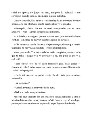señal de apoyo; no juzgó mi acto, tampoco lo aplaudió y me
sorprendí cuando trató de que no me sintiera culpable.
Un rato después, Elsa entró a la cafetería y lo primero que hice fue
preguntarle por Elliot, me asusté mucho al no verlo con ella.
—Tranquila, chica. No me lo comí —respondió con su tono
altanero—. Aún —agregó sonriendo con descaro.
—Inténtalo y te aseguro que me quitaré este puto remordimiento
contigo —amenacé de nuevo y la estúpida solo se carcajeó.
—¿Tú acaso me ves sin brazos o sin piernas que piensas que te será
tan fácil y no me voy a defender? —refutó aún riéndose.
—No, para nada. Tus extremidades están completas, cerebro es lo
que te falta —ataqué y la vi acercarse a mí, me puse de pie y la
enfrenté.
—Bien chicas, este no es buen momento para estas peleas —
Connor se colocó entre nosotras y nos miró a ambas—¿Dónde está
LuzBel? —le preguntó.
—En la oficina, con su padre —dijo ella de mala gana mientras
retrocedía.
—¿Y los demás?
—Con él, no tardarán en venir hacia aquí.
«Todos actuaban muy extraño».
Me sentí muy inquieta con esa situación, volví a sentarme y Elsa lo
hizo también en otra mesa y sacó su móvil, Connor regresó a su lugar
y nos quedamos en silencio, esperando a que llegaran los demás.
 