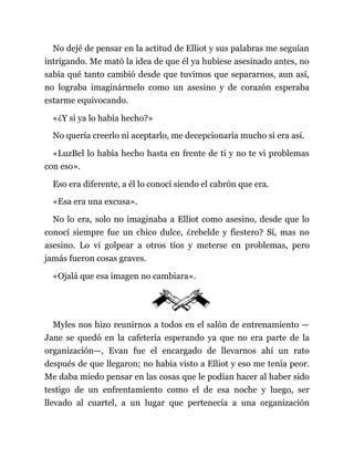 No dejé de pensar en la actitud de Elliot y sus palabras me seguían
intrigando. Me mató la idea de que él ya hubiese asesinado antes, no
sabía qué tanto cambió desde que tuvimos que separarnos, aun así,
no lograba imaginármelo como un asesino y de corazón esperaba
estarme equivocando.
«¿Y si ya lo había hecho?»
No quería creerlo ni aceptarlo, me decepcionaría mucho si era así.
«LuzBel lo había hecho hasta en frente de ti y no te vi problemas
con eso».
Eso era diferente, a él lo conocí siendo el cabrón que era.
«Esa era una excusa».
No lo era, solo no imaginaba a Elliot como asesino, desde que lo
conocí siempre fue un chico dulce, ¿rebelde y fiestero? Sí, mas no
asesino. Lo vi golpear a otros tíos y meterse en problemas, pero
jamás fueron cosas graves.
«Ojalá que esa imagen no cambiara».
Myles nos hizo reunirnos a todos en el salón de entrenamiento —
Jane se quedó en la cafetería esperando ya que no era parte de la
organización—, Evan fue el encargado de llevarnos ahí un rato
después de que llegaron; no había visto a Elliot y eso me tenía peor.
Me daba miedo pensar en las cosas que le podían hacer al haber sido
testigo de un enfrentamiento como el de esa noche y luego, ser
llevado al cuartel, a un lugar que pertenecía a una organización
 
