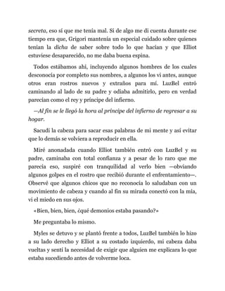 secreta, eso sí que me tenía mal. Si de algo me di cuenta durante ese
tiempo era que, Grigori mantenía un especial cuidado sobre quienes
tenían la dicha de saber sobre todo lo que hacían y que Elliot
estuviese desaparecido, no me daba buena espina.
Todos estábamos ahí, incluyendo algunos hombres de los cuales
desconocía por completo sus nombres, a algunos los vi antes, aunque
otros eran rostros nuevos y extraños para mí. LuzBel entró
caminando al lado de su padre y odiaba admitirlo, pero en verdad
parecían como el rey y príncipe del infierno.
—Al fin se le llegó la hora al príncipe del infierno de regresar a su
hogar.
Sacudí la cabeza para sacar esas palabras de mi mente y así evitar
que lo demás se volviera a reproducir en ella.
Miré anonadada cuando Elliot también entró con LuzBel y su
padre, caminaba con total confianza y a pesar de lo raro que me
parecía eso, suspiré con tranquilidad al verlo bien —obviando
algunos golpes en el rostro que recibió durante el enfrentamiento—.
Observé que algunos chicos que no reconocía lo saludaban con un
movimiento de cabeza y cuando al fin su mirada conectó con la mía,
vi el miedo en sus ojos.
«Bien, bien, bien, ¿qué demonios estaba pasando?»
Me preguntaba lo mismo.
Myles se detuvo y se plantó frente a todos, LuzBel también lo hizo
a su lado derecho y Elliot a su costado izquierdo, mi cabeza daba
vueltas y sentí la necesidad de exigir que alguien me explicara lo que
estaba sucediendo antes de volverme loca.
 
