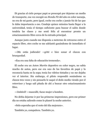 Di gracias al cielo porque papá se preocupó por dejarme un medio
de transporte, esa vez escogió un Honda Fit del año en color naranja,
no era de mi gusto, pero igual, coche era coche y jamás fui de las que
le daba importancia a eso. Conduje quince minutos hasta llegar a la
universidad, tenía el tiempo suficiente para buscar el salón donde
tendría las clases y me sentí feliz al encontrar pronto un
estacionamiento libre cerca de la entrada principal.
Aunque justo cuando me disponía a meterme de retroceso entre el
espacio libre, otro coche se me adelantó ganándome de inmediato el
lugar.
—¡Me estás jodiendo! —grité e hice sonar el claxon con
brusquedad.
«Esa era una falta de educación tremenda».
El coche era un Aston Martin deportivo en color negro, no sabía
mucho de autos, pero ese era uno de los favoritos de papá y lo
reconocía hasta en la sopa; tenía los vidrios tintados y no me dejaba
ver el interior. Sin embargo, el piloto respondió sonándome su
claxon tres veces y sin pensarlo le saqué el dedo medio viendo por el
retrovisor y luego salí pitada de ahí a buscar otro estacionamiento
libre.
—¡Imbécil! —mascullé, fuese mujer u hombre.
No debía dejarme ir por las primeras impresiones, pero ese primer
día no estaba saliendo como lo planeé la noche anterior.
«Solo esperaba que el resto del día mejorara».
También yo, compañera. También yo.
 