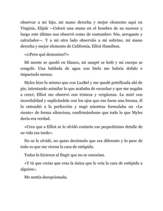 observar a mi hijo, mi mano derecha y mejor elemento aquí en
Virginia, Elijah —Colocó una mano en el hombro de su sucesor y
luego este último nos observó como de costumbre: frío, arrogante y
calculador—. Y a mi otro lado observáis a mi sobrino, mi mano
derecha y mejor elemento de California, Elliot Hamilton.
«¿¡Pero qué demonios!?»
Mi mente se quedó en blanco, mi sangré se heló y mi cuerpo se
congeló. Una baldada de agua con hielo me habría dolido e
impactado menos.
Myles hizo lo mismo que con LuzBel y me quedé petrificada ahí de
pie, intentando asimilar lo que acababa de escuchar y que me negaba
a creer; Elliot me observó con tristeza y vergüenza. Lo miré con
incredulidad y suplicándole con los ojos que eso fuese una broma, él
lo entendió a la perfección y negó mientras formulaba un «Lo
siento» de forma silenciosa, confirmándome que todo lo que Myles
decía era verdad.
«Creo que a Elliot se le olvidó contarte ese pequeñísimo detalle de
su vida esa tarde».
No se le olvidó, no quiso decírmelo que era diferente y lo peor de
todo es que me vieron la cara de estúpida.
Todos lo hicieron al fingir que no se conocían.
«Y tú que creías que eras la única que le veía la cara de estúpido a
alguien».
Me sentía decepcionada.
 