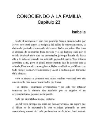 CONOCIENDO A LA FAMILIA
Capítulo 23
Isabella
Desde el momento en que esas palabras fueron pronunciadas por
Myles, me sentí como la estúpida del salón de entrenamientos, la
chica a la que todo el mundo le vio la cara. Todos me veían. Elsa tuvo
el descaro de sonreírme toda burlona y si no hubiese sido por el
estado de shock en el que me encontraba, juro que habría ido hasta
ella y le hubiese borrado ese estúpido gesto del rostro. Tess intentó
acercarse a mí, pero lo pensó mejor cuando casi la asesiné con la
mirada, Evan me vio con vergüenza, Dylan con lástima y odié eso con
todo mi ser. Connor evitó mirarme y Jacob a mi lado quiso tomarme
de la cintura.
—No te atrevas a ponerme una mano encima —susurré con voz
amenazante para no ser escuchados por todos.
—Lo siento —murmuró avergonzado y no solo por intentar
tomarme de la cintura sino también por su engaño, vi su
arrepentimiento, pero no me importó.
Nada me importaba en aquel instante.
LuzBel como siempre me miró sin demostrar nada, era seguro que
al idiota no le importaba lo que estuviese pensando en esos
momentos y eso no hizo más que terminarme de joder. Sentí asco de
 