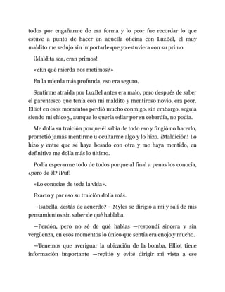 todos por engañarme de esa forma y lo peor fue recordar lo que
estuve a punto de hacer en aquella oficina con LuzBel, el muy
maldito me sedujo sin importarle que yo estuviera con su primo.
¡Maldita sea, eran primos!
«¿En qué mierda nos metimos?»
En la mierda más profunda, eso era seguro.
Sentirme atraída por LuzBel antes era malo, pero después de saber
el parentesco que tenía con mi maldito y mentiroso novio, era peor.
Elliot en esos momentos perdió mucho conmigo, sin embargo, seguía
siendo mi chico y, aunque lo quería odiar por su cobardía, no podía.
Me dolía su traición porque él sabía de todo eso y fingió no hacerlo,
prometió jamás mentirme u ocultarme algo y lo hizo. ¡Maldición! Lo
hizo y entre que se haya besado con otra y me haya mentido, en
definitiva me dolía más lo último.
Podía esperarme todo de todos porque al final a penas los conocía,
¿pero de él? ¡Puf!
«Lo conocías de toda la vida».
Exacto y por eso su traición dolía más.
—Isabella, ¿estás de acuerdo? —Myles se dirigió a mí y salí de mis
pensamientos sin saber de qué hablaba.
—Perdón, pero no sé de qué hablas —respondí sincera y sin
vergüenza, en esos momentos lo único que sentía era enojo y mucho.
—Tenemos que averiguar la ubicación de la bomba, Elliot tiene
información importante —repitió y evité dirigir mi vista a ese
 