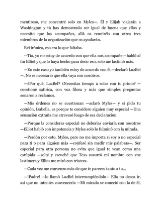 mentiroso, me concentré solo en Myles—. Él y Elijah viajarán a
Washington y tú has demostrado ser igual de buena que ellos y
necesito que los acompañes, allá os reuniréis con otros tres
miembros de la organización que os ayudarán.
Reí irónica, eso era lo que faltaba.
—Tío, yo no estoy de acuerdo con que ella nos acompañe —habló al
fin Elliot y que lo haya hecho para decir eso, solo me lastimó más.
—En este caso yo también estoy de acuerdo con él —declaró LuzBel
—. No es necesario que ella vaya con nosotros.
—¿Por qué, LuzBel? ¿Necesitas tiempo a solas con tu primo? —
cuestioné satírica, con voz filosa y más que simples preguntas
sonaron a reclamos.
—Mis órdenes no se cuestionan —aclaró Myles— y si pido tu
opinión, Isabella, es porque te considero alguien muy especial —Una
sensación extraña me atravesó luego de esa declaración.
—Porque la consideras especial no deberías enviarla con nosotros
—Elliot habló con impotencia y Myles solo lo fulminó con la mirada.
—Perdón por esto, Myles, pero no me importa si soy o no especial
para ti o para alguien más —confesé sin medir mis palabras—. Ser
especial para otra persona no evita que igual te vean como una
estúpida —solté y escuché que Tess susurró mi nombre con voz
lastimera y Elliot me miró con tristeza.
—Cada vez me convenzo más de que te pareces tanto a tu...
—¡Padre! —lo llamó LuzBel interrumpiéndolo— Ella no desea ir,
así que no intentes convencerla —Mi mirada se conectó con la de él,
 
