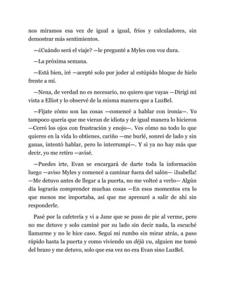 nos miramos esa vez de igual a igual, fríos y calculadores, sin
demostrar más sentimientos.
—¿Cuándo será el viaje? —le pregunté a Myles con voz dura.
—La próxima semana.
—Está bien, iré —acepté solo por joder al estúpido bloque de hielo
frente a mí.
—Nena, de verdad no es necesario, no quiero que vayas —Dirigí mi
vista a Elliot y lo observé de la misma manera que a LuzBel.
—Fíjate cómo son las cosas —comencé a hablar con ironía—. Yo
tampoco quería que me vieran de idiota y de igual manera lo hicieron
—Cerró los ojos con frustración y enojo—. Ves cómo no todo lo que
quieres en la vida lo obtienes, cariño —me burlé, sonreí de lado y sin
ganas, intentó hablar, pero lo interrumpí—. Y si ya no hay más que
decir, yo me retiro —avisé.
—Puedes irte, Evan se encargará de darte toda la información
luego —aviso Myles y comencé a caminar fuera del salón— ¡Isabella!
—Me detuvo antes de llegar a la puerta, no me volteé a verlo— Algún
día lograrás comprender muchas cosas —En esos momentos era lo
que menos me importaba, así que me apresuré a salir de ahí sin
responderle.
Pasé por la cafetería y vi a Jane que se puso de pie al verme, pero
no me detuve y solo caminé por su lado sin decir nada, la escuché
llamarme y no le hice caso. Seguí mi rumbo sin mirar atrás, a paso
rápido hasta la puerta y como viviendo un déjà vu, alguien me tomó
del brazo y me detuvo, solo que esa vez no era Evan sino LuzBel.
 