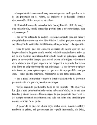 —No puedes irte sola —ordenó y antes de pensar en lo que hacía, le
di un puñetazo en el rostro. El impacto y el haberlo tomado
desprevenido hicieron que retrocediera.
Se llevó el dorso de la mano hacia la boca y limpió el hilo de sangre
que salía de ella, sonrió sarcástico por mi acto y noté su cabreo, aun
así, solo esperó.
—¡No soy la estúpida de nadie! —reclamé sacando toda mi furia y
desquitándome solo con él— ¡Te felicito, LuzBel, porque aparte de
ser el mayor de los idiotas también eres el mejor actor! —Le aplaudí.
—Con lo poco que me conoces deberías de saber que no me
importa herir a la gente con la verdad —habló acercándose a mí—. A
mí no me hubiese importado decirte todo desde un principio, White,
pero tu novio pidió tiempo para ser él quien te lo dijera —Me tomó
de la cintura sin ningún reparo y me empotró a la puerta haciendo
que diera un golpe seco en ella con mi cabeza— y por lo visto no pudo
esta tarde, se preocupó más por recuperar el tiempo perdido contigo
¿no? —Sentí que me sonrojé al recordar lo de esa tarde con Elliot.
—Eso a ti no te importa —espeté e intenté zafarme de él, pero me
presionó más a la puerta y contra su cuerpo.
—Tienes razón, lo que Elliot te haga no me importa —Me observó a
los ojos y noté que su forma de verme había cambiado, ya no era con
frialdad y sí con deseo—. Sin embargo, lo que yo podría hacerte sí —
Mi cuerpo comenzó a calentarse y no solo por la ira sino también por
esa declaración de su parte.
—A pesar de lo que ese idiota haya hecho, es mi novio, LuzBel y
también tu primo, así que respeta eso —pedí intentando, sin éxito,
 
