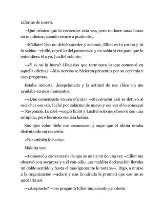 zafarme de nuevo.
—Qué irónico que lo recuerdes esta vez, pero no hace unas horas
en mi oficina, cuando estuve a punto de...
—¡Cállate! Eso no debió suceder y además, Elliot es tu primo y tú
lo sabías —chillé, repetí lo del parentesco y no sabía si era para que lo
entendiera él o yo, LuzBel solo rio.
—¿Y si no lo fuera? ¿Dejarías que terminara lo que comencé en
aquella oficina? —Mis nervios se hicieron presentes por su cercanía y
esas preguntas.
Estaba molesta, decepcionada y la actitud de ese chico no me
ayudaba en esos momentos.
—¿Qué comenzaste en esa oficina? —Mi corazón casi se detuvo al
escuchar esa voz, luché por zafarme de nuevo y esa vez sí lo conseguí
— Responde, LuzBel —exigió Elliot y LuzBel solo me observó con una
estúpida, pero hermosa sonrisa ladina.
Sus ojos color hielo me escanearon y supe que el idiota estaba
disfrutando mi reacción.
«Yo también lo hacía».
Maldita voz.
—Comencé a convencerla de que se una a mí de una vez —Elliot me
observó con sorpresa y a él con odio, esa maldita declaración llevaba
un doble sentido y hasta el más ignorante lo notaba—. Digo, a unirse
a la organización —aclaró y con la mirada le prometí que eso no se
quedaría así.
—¿Aceptaste? —me preguntó Elliot impaciente y molesto.
 