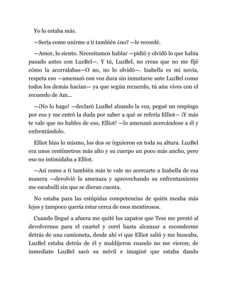 Yo lo estaba más.
—Sería como unirme a ti también ¿no? —le recordé.
—Amor, lo siento. Necesitamos hablar —pidió y olvidó lo que había
pasado antes con LuzBel—. Y tú, LuzBel, no creas que no me fijé
cómo la acorralabas—O no, no lo olvidó—. Isabella es mi novia,
respeta eso —amenazó con voz dura sin inmutarse ante LuzBel como
todos los demás hacían— ya que según recuerdo, tú aún vives con el
recuerdo de Am...
—¡No lo hago! —declaró LuzBel alzando la voz, pegué un respingo
por eso y me entró la duda por saber a qué se refería Elliot— ¡Y más
te vale que no hables de eso, Elliot! —lo amenazó acercándose a él y
enfrentándolo.
Elliot hizo lo mismo, los dos se irguieron en toda su altura. LuzBel
era unos centímetros más alto y su cuerpo un poco más ancho, pero
eso no intimidaba a Elliot.
—Así como a ti también más te vale no acercarte a Isabella de esa
manera —devolvió la amenaza y aprovechando su enfrentamiento
me escabullí sin que se dieran cuenta.
No estaba para las estúpidas competencias de quién meaba más
lejos y tampoco quería estar cerca de esos mentirosos.
Cuando llegué a afuera me quité los zapatos que Tess me prestó al
devolvernos para el cuartel y corrí hasta alcanzar a esconderme
detrás de una camioneta, desde ahí vi que Elliot salió y me buscaba,
LuzBel estaba detrás de él y maldijeron cuando no me vieron; de
inmediato LuzBel sacó su móvil e imaginé que estaba dando
 