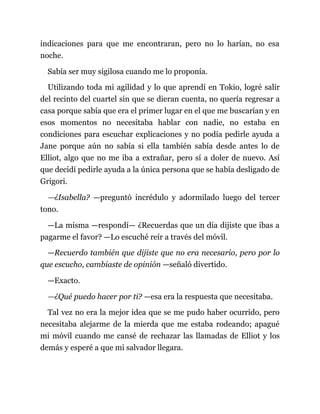 indicaciones para que me encontraran, pero no lo harían, no esa
noche.
Sabía ser muy sigilosa cuando me lo proponía.
Utilizando toda mi agilidad y lo que aprendí en Tokio, logré salir
del recinto del cuartel sin que se dieran cuenta, no quería regresar a
casa porque sabía que era el primer lugar en el que me buscarían y en
esos momentos no necesitaba hablar con nadie, no estaba en
condiciones para escuchar explicaciones y no podía pedirle ayuda a
Jane porque aún no sabía si ella también sabía desde antes lo de
Elliot, algo que no me iba a extrañar, pero sí a doler de nuevo. Así
que decidí pedirle ayuda a la única persona que se había desligado de
Grigori.
—¿Isabella? —preguntó incrédulo y adormilado luego del tercer
tono.
—La misma —respondí— ¿Recuerdas que un día dijiste que ibas a
pagarme el favor? —Lo escuché reír a través del móvil.
—Recuerdo también que dijiste que no era necesario, pero por lo
que escucho, cambiaste de opinión —señaló divertido.
—Exacto.
—¿Qué puedo hacer por ti? —esa era la respuesta que necesitaba.
Tal vez no era la mejor idea que se me pudo haber ocurrido, pero
necesitaba alejarme de la mierda que me estaba rodeando; apagué
mi móvil cuando me cansé de rechazar las llamadas de Elliot y los
demás y esperé a que mi salvador llegara.
 