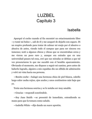 LUZBEL
Capítulo 3
Isabella
Aparqué el coche cuando al fin encontré un estacionamiento libre
—y tomé mi bolso—, salí de él y me aseguré de dejarlo con seguro. Di
un respiro profundo para tratar de calmar mi enojo por el abusivo o
abusiva de antes, viendo todo el campus que para ser sincera era
inmenso; noté a algunos chicos y chicas que se encontraban cerca y
me vieron un poco raro y, aunque era extraño que en una
universidad pasara tal cosa, creí que sus miradas se debían a que tal
vez presenciaron lo que me sucedió con el bendito aparcamiento.
Obviando el momento, me dispuse a seguir mi camino, pero antes de
haberlo logrado, alguien a mis espaldas dio un silbido de admiración
y volví mi vista hacia esa persona.
—Bonito coche —halagó una hermosa chica de piel blanca, cabello
largo color caoba rojizo, ojos azules y unos centímetros más baja que
yo.
Tenía una hermosa sonrisa y se le notaba ser muy amable.
—Gracias —respondí sonriéndole.
—Soy Jane Smith —se presentó de inmediato, extendiendo su
mano para que la tomara como saludo.
—Isabella White —dije dando un suave apretón.
 