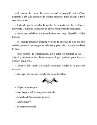 —¿A dónde la llevo, hermosa dama? —preguntó mi chófer,
llegando a mi lado después de quince minutos. Subí al auto y bufé
con frustración.
—A donde pueda olvidar la noche de mierda que he tenido —
murmuré y me puse las manos en el rostro en señal de cansancio.
—Pensé que celebrar un cumpleaños era muy divertido —dijo
burlón.
—No cuando intentan matarte y luego te enteras de que los que
creíste que eran tus amigos, te mienten y peor aún, tu novio también
lo hace.
—Vaya mierda de cumpleaños, pero estar en Grigori es así —
añadió y lo miré mal—. Bien, tengo el lugar perfecto para hacerte
olvidar, Isa, pero...
—Llévame allí —pedí sin dejarlo terminar, sonrió y se puso en
marcha.
«Solo esperaba que no cometieras una estupidez».
—Iré por unos tragos.
—Gracias por salvar un poco mi noche.
—¡Mierda, debemos salir de aquí!
—¿Qué sucede?
—Te han reconocido.
 