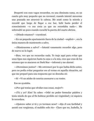 Desperté con esos vagos recuerdos, en una diminuta cama, en un
cuarto gris muy pequeño que no reconocí; cuando intenté moverme
una punzada me atravesó la cabeza. Me sentí como la mierda y
recordé que luego de llegar a ese bar, bebí hasta perder el
conocimiento —o eso creía ya que no recordaba nada—. Me
sobresalté un poco cuando escuché la puerta del cuarto abrirse.
—¿Dónde estamos? —cuestioné.
—En un pequeño apartamento fuera de la ciudad —explicó—, era la
única manera de mantenerte a salvo.
—¿Mantenerme a salvo? —Intenté vanamente recordar algo, pero
de nuevo no lo logré.
—Bien, veo que no recuerdas nada. Te traje aquí para evitar que
unos tipos nos siguieran hasta tu casa o a la mía, creo que eran de los
mismos que os atacaron en Dark Star —informó y me alarmé.
—¿Dormimos juntos? —Me estremecí por lo que había dicho antes,
pero no podía evitar preguntar eso al verme en aquella situación, así
que me preparé para una respuesta que no deseaba oír.
—Sí —Vi un atisbo de sonrisa asomarse a su rostro.
Eso no ayudaba.
«¿Por qué tenías que olvidar esas cosas, mujer?»
—¿Tú y yo? ¡Em! Ya sabes —Odié no poder formular palabra y
tenía miedo de que al fin hubiese perdido mi virginidad y ni siquiera
lo recordara.
—¿Quieres saber si tú y yo tuvimos sexo? —dijo él con facilidad y
asentí con vergüenza, el maldito solo rio— Claro que no, Isabella, la
 