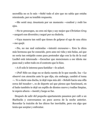 necrofilia no es lo mío —Solté todo el aire que no sabía que estaba
reteniendo, por su temible respuesta.
—Me sentí muy Anastasia por un momento —confesé y rodó los
ojos.
—No te preocupes, no eres mi tipo y soy mejor que Christian Grey
—aseguró con diversión y negué por su chulería.
—Vaya manera tan sutil que tienes de golpear el ego de una chica
—me quejé.
—No, no me mal entiendas —intentó excusarse—. Eres la chica
más hermosa que he conocido, pero amo mi vida y mis bolas, así que
no sería tan estúpido como para pretender algo con la tía de la cual
LuzBel está interesado —Escuchar que mencionara a ese idiota me
puso mal y sobre todo en el contexto que lo hizo.
—A él solo le intereso para fastidiar —le aclaré.
—¡Puf! Sólo un ciego no se daría cuenta de lo que sucede, Isa —Lo
observé con atención ante lo que dijo, sin embargo, cambió el tema
—. Ve a darte una ducha, te dejé ropa mía ahí —Señaló hacia una silla
cerca del tocador—, es de deporte así que pienso que funcionará, en
el baño también te dejé un cepillo de dientes nuevo y toallas limpias,
te espero afuera —Asentí y luego se fue.
Después de salir del pequeño apartamento pasamos por café a un
Starbucks y conversamos un poco acerca de la noche anterior.
Recordar la traición de los chicos fue inevitable, pero era algo que
tenía que aceptar y enfrentar.
 