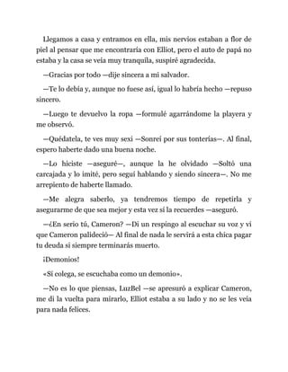 Llegamos a casa y entramos en ella, mis nervios estaban a flor de
piel al pensar que me encontraría con Elliot, pero el auto de papá no
estaba y la casa se veía muy tranquila, suspiré agradecida.
—Gracias por todo —dije sincera a mi salvador.
—Te lo debía y, aunque no fuese así, igual lo habría hecho —repuso
sincero.
—Luego te devuelvo la ropa —formulé agarrándome la playera y
me observó.
—Quédatela, te ves muy sexi —Sonreí por sus tonterías—. Al final,
espero haberte dado una buena noche.
—Lo hiciste —aseguré—, aunque la he olvidado —Soltó una
carcajada y lo imité, pero seguí hablando y siendo sincera—. No me
arrepiento de haberte llamado.
—Me alegra saberlo, ya tendremos tiempo de repetirla y
asegurarme de que sea mejor y esta vez sí la recuerdes —aseguró.
—¿En serio tú, Cameron? —Di un respingo al escuchar su voz y vi
que Cameron palideció— Al final de nada le servirá a esta chica pagar
tu deuda si siempre terminarás muerto.
¡Demonios!
«Sí colega, se escuchaba como un demonio».
—No es lo que piensas, LuzBel —se apresuró a explicar Cameron,
me di la vuelta para mirarlo, Elliot estaba a su lado y no se les veía
para nada felices.
 