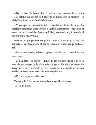 —No, no lo es. Es lo que observo —Su voz era rasposa y llena de ira
—. Lo último que esperé de ti fue que te aliaras con un traidor —Se
dirigió a mí con una mirada fulminante.
—Y yo, que te desaparecieras en medio de la noche y al día
siguiente aparezcas con otro tipo y vestida con su ropa —Me tensé al
escuchar la forma de hablarme de Elliot y me sentí muy incómoda al
ver cómo me observaban.
—No es lo que piensas —dije imitando a Cameron y él negó de
inmediato, me decepcioné al darme cuenta de lo mal que pensaba de
mí.
—Es lo que vemos, White —agregó LuzBel— y la verdad no me
sorprende.
—¡Tú, cállate! —le advertí— Elliot, tú me conoces mejor y no es lo
que piensas —repetí y lo vi sonreír sin ganas. Me dolía su forma de
juzgarme—, pero es triste darme cuenta de que aparte de ser un
traidor, me creas una puta —hablé decepcionada.
—Por lo que yo veo, sí lo eres.
Y eso era lo único que no esperaba en aquella situación.
«¡Hijo de puta!»
 
 