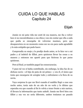 CUIDA LO QUE HABLAS
Capítulo 24
Elijah
Jamás en mi puta vida me sentí de esa manera, me iba a volver
loco si no encontrábamos a esa chica y eso sin contar que ella a cada
que podía se encargaba de volverme maniaco, pero que
desapareciera en un momento como ese no era para nada agradable
y lo más estúpido que pudo hacer.
Comprendía su enojo y lo predije desde antes, se lo hice ver a mi
padre y al imbécil de Elliot, pero quisieron llevar las cosas a su
manera y entonces me aparté para que hicieran lo que putas
quisieran.
Pero al final, yo también pagué las consecuencias.
Y pues tal vez sí había contribuido, sin embargo, la idea fue de su
dichoso novio —el hijo de puta de mi primo— y era él, el único que
tenía que encargarse de arreglar todo y enfrentarse a la fiera de su
novia.
Vaya sorpresa la que me llevé cuando el maldito llegó a casa una
noche antes, tenía más de un año de no verlo y lo último que
esperaba era que cuando al fin lo volvía a tener frente a mis narices,
él llevara la información que tanto anhelé. Jamás me llevé bien con
Elliot y esa vez no sería diferente, ambos teníamos un pasado
 