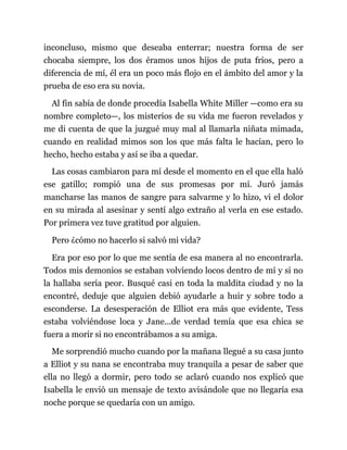 inconcluso, mismo que deseaba enterrar; nuestra forma de ser
chocaba siempre, los dos éramos unos hijos de puta fríos, pero a
diferencia de mí, él era un poco más flojo en el ámbito del amor y la
prueba de eso era su novia.
Al fin sabía de donde procedía Isabella White Miller —como era su
nombre completo—, los misterios de su vida me fueron revelados y
me di cuenta de que la juzgué muy mal al llamarla niñata mimada,
cuando en realidad mimos son los que más falta le hacían, pero lo
hecho, hecho estaba y así se iba a quedar.
Las cosas cambiaron para mí desde el momento en el que ella haló
ese gatillo; rompió una de sus promesas por mí. Juró jamás
mancharse las manos de sangre para salvarme y lo hizo, vi el dolor
en su mirada al asesinar y sentí algo extraño al verla en ese estado.
Por primera vez tuve gratitud por alguien.
Pero ¿cómo no hacerlo si salvó mi vida?
Era por eso por lo que me sentía de esa manera al no encontrarla.
Todos mis demonios se estaban volviendo locos dentro de mí y si no
la hallaba sería peor. Busqué casi en toda la maldita ciudad y no la
encontré, deduje que alguien debió ayudarle a huir y sobre todo a
esconderse. La desesperación de Elliot era más que evidente, Tess
estaba volviéndose loca y Jane...de verdad temía que esa chica se
fuera a morir si no encontrábamos a su amiga.
Me sorprendió mucho cuando por la mañana llegué a su casa junto
a Elliot y su nana se encontraba muy tranquila a pesar de saber que
ella no llegó a dormir, pero todo se aclaró cuando nos explicó que
Isabella le envió un mensaje de texto avisándole que no llegaría esa
noche porque se quedaría con un amigo.
 