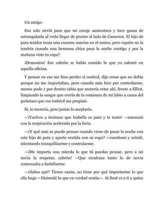 Un amigo.
Eso solo sirvió para que mi coraje aumentara y tuve ganas de
estrangularla al verla llegar de pronto al lado de Cameron. El hijo de
puta traidor tenía una enorme sonrisa en el rostro, pero ¿quién no la
tendría cuando una hermosa chica pasa la noche contigo y por la
mañana viste tu ropa?
¡Demonios! Ese cabrón se había comido lo que yo calenté en
aquella oficina.
Y pensar en eso me hizo perder el control, dije cosas que no debía
porque no me importaban, pero cuando más hice por controlarme,
menos pude y por dentro sabía que merecía estar ahí, frente a Elliot,
limpiando la sangre que corría de la comisura de mi labio a causa del
puñetazo que ese imbécil me propinó.
Sí, lo merecía, pero jamás lo aceptaría.
—¡Vuelves a insinuar que Isabella es puta y te mato! —amenazó
con la respiración acelerada por la furia.
—¿Y qué más se puede pensar cuando viene de pasar la noche con
este hijo de puta y aparte vestida con su ropa? —cuestioné y señalé,
intentando tranquilizarme y controlarme.
—¡Me importa una mierda lo que tú puedas pensar, pero a mi
novia la respetas, cabrón! —Que recalcara tanto lo de novia
comenzaba a fastidiarme.
—¿Sabes qué? Tienes razón, no tiene por qué importarme lo que
ella haga —Disimulé lo que en verdad sentía—. Al final es a ti a quien
 