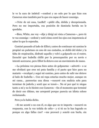 le ve la cara de imbécil —confesé y no solo por lo que hizo con
Cameron sino también por lo que era capaz de hacer conmigo.
—¡Vete de mi casa, LuzBel! —pidió ella, dolida y decepcionada.
Pero no me importaba, esa posición de damisela herida no le
quedaba.
—Bien, White, me voy —dije y dirigí mi vista a Cameron—, pero tú
te vas conmigo —ordené y noté cómo cerró los ojos con impotencia al
saber lo que le esperaba.
Caminé pasando al lado de Elliot y antes de continuar mi camino le
propiné un puñetazo en uno de sus costados, se dobló del dolor y la
falta de respiración, disfruté aquello y volví a golpearlo en el rostro.
Escuché que Isabella chilló por la preocupación por su novio e
intentó acercarse, pero Elliot la detuvo con un movimiento de mano.
—La próxima vez piensa bien antes de golpearme —advertí— o se
me olvidará que eres mi puta familia y el pacto que hice para no
matarte —recalqué y seguí mi camino, pero antes de salir me detuve
al lado de Isabella—. Con mi ropa estarías mucho mejor, aunque en
mi cama... parecerías una diosa —susurré con malicia solo para
terminar de joderla y sentí que se tensó—. No sé por qué te niegas
tanto a mí y no lo hiciste con Cameron —En el momento que terminé
de decir eso último, me arrepentí porque parecía un idiota celoso
reclamando.
Pero ya lo había dicho.
—Si me acosté o no con él, es algo que no te importa —susurró en
respuesta, con la voz teñida de odio— y si tú no lo has logrado es
porque en algo fallas ¿no? —me provocó y sonrió con burla, sin
 