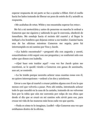 esperar respuesta de mi parte se fue a ayudar a Elliot. Giré el cuello
hacia los lados tratando de liberar un poco de estrés de él y asimilé su
respuesta.
«Me acababas de retar, White y me encantaba superar los retos».
Me fui a mi motocicleta y antes de ponerme en marcha le ordené a
Cameron que me siguiera y sabiendo lo que le convenía, obedeció de
inmediato. Me conduje hacia el recinto del cuartel y al llegar le
indiqué a los hombres que dejaran entrar a ese traidor. Caminé hasta
una de las oficinas mientras Cameron me seguía, pero fui
interrumpido en mi camino por Tess y Jacob.
—¿La habéis encontrado? —preguntó ella con angustia y asentí,
conociéndome evitó seguir con sus preguntas y se conformó solo con
saber que dimos con Isabella.
—¿Qué hace este traidor aquí? —esa vez fue Jacob quien me
cuestionó, se le quedó viendo a Cameron con ganas de asesinarlo,
aun así, se controló.
—Lo he traído porque necesito aclarar unas cuantas cosas con él,
no quiero interrupciones —ordené a los dos y asintieron.
Llevar a ese tipo al cuartel o cruzar palabra alguna con él era lo que
menos creí que volvería a pasar. Pero ahí estaba, intentando aclarar
todo lo que sucedió en la casa de la castaña, tratando de no volverme
loco por la rabia que aún me carcomía por culpa de esa chica que
desde el día que se cruzó en mi camino solo sirvió para eso, para
cruzar mi vida de las maneras más locas cada vez que quería.
—Nada es cómo te lo imaginas, LuzBel —dijo Cameron una vez que
estábamos dentro de la oficina.
 