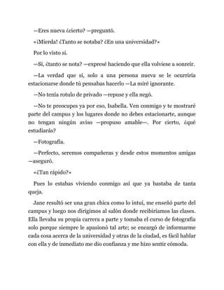 —Eres nueva ¿cierto? —preguntó.
«¡Mierda! ¿Tanto se notaba? ¿En una universidad?»
Por lo visto sí.
—Sí, ¿tanto se nota? —expresé haciendo que ella volviese a sonreír.
—La verdad que sí, solo a una persona nueva se le ocurriría
estacionarse donde tú pensabas hacerlo —La miré ignorante.
—No tenía rotulo de privado —repuse y ella negó.
—No te preocupes ya por eso, Isabella. Ven conmigo y te mostraré
parte del campus y los lugares donde no debes estacionarte, aunque
no tengan ningún aviso —propuso amable—. Por cierto, ¿qué
estudiarás?
—Fotografía.
—Perfecto, seremos compañeras y desde estos momentos amigas
—aseguró.
«¿Tan rápido?»
Pues lo estabas viviendo conmigo así que ya bastaba de tanta
queja.
Jane resultó ser una gran chica como lo intuí, me enseñó parte del
campus y luego nos dirigimos al salón donde recibiríamos las clases.
Ella llevaba su propia carrera a parte y tomaba el curso de fotografía
solo porque siempre le apasionó tal arte; se encargó de informarme
cada cosa acerca de la universidad y otras de la ciudad, es fácil hablar
con ella y de inmediato me dio confianza y me hizo sentir cómoda.
 