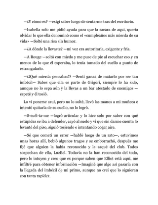 —¿Y cómo es? —exigí saber luego de sentarme tras del escritorio.
—Isabella solo me pidió ayuda para que la sacara de aquí, quería
olvidar lo que ella denominó como el «cumpleaños más mierda de su
vida» —Solté una risa sin humor.
—¿A dónde la llevaste? —mi voz era autoritaria, exigente y fría.
—A Rouge —soltó con miedo y me puse de pie al escuchar eso y en
menos de lo que él esperaba, lo tenía tomado del cuello a punto de
estrangularlo.
—¿¡Qué mierda pensabas!? —Sentí ganas de matarlo por ser tan
imbécil— Sabes que ella es parte de Grigori, siempre lo ha sido,
aunque no lo sepa aún y la llevas a un bar atestado de enemigos —
espeté y él tosió.
Lo vi ponerse azul, pero no lo solté, llevó las manos a mi muñeca e
intentó quitarla de su cuello, no lo logró.
—S-suél-ta-me —logró articular y lo hice solo por saber con qué
estupidez se iba a defender, cayó al suelo y vi que sin darme cuenta lo
levanté del piso, siguió tosiendo e intentando coger aire.
—Sé que cometí un error —habló luego de un rato—, estuvimos
unas horas allí, bebió algunos tragos y se emborrachó, después me
fijé que alguien la había reconocido y la saqué del club. Todos
sospechan de ella, LuzBel. Todavía no la han reconocido del todo,
pero lo intuyen y creo que es porque saben que Elliot está aquí, me
infiltré para obtener información —Imaginé que algo así pasaría con
la llegada del imbécil de mi primo, aunque no creí que lo siguieran
con tanta rapidez.
 