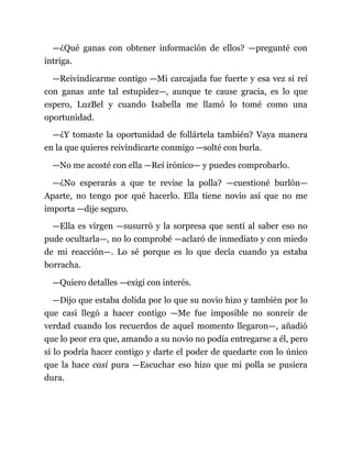 —¿Qué ganas con obtener información de ellos? —pregunté con
intriga.
—Reivindicarme contigo —Mi carcajada fue fuerte y esa vez sí reí
con ganas ante tal estupidez—, aunque te cause gracia, es lo que
espero, LuzBel y cuando Isabella me llamó lo tomé como una
oportunidad.
—¿Y tomaste la oportunidad de follártela también? Vaya manera
en la que quieres reivindicarte conmigo —solté con burla.
—No me acosté con ella —Reí irónico— y puedes comprobarlo.
—¿No esperarás a que te revise la polla? —cuestioné burlón—
Aparte, no tengo por qué hacerlo. Ella tiene novio así que no me
importa —dije seguro.
—Ella es virgen —susurró y la sorpresa que sentí al saber eso no
pude ocultarla—, no lo comprobé —aclaró de inmediato y con miedo
de mi reacción—. Lo sé porque es lo que decía cuando ya estaba
borracha.
—Quiero detalles —exigí con interés.
—Dijo que estaba dolida por lo que su novio hizo y también por lo
que casi llegó a hacer contigo —Me fue imposible no sonreír de
verdad cuando los recuerdos de aquel momento llegaron—, añadió
que lo peor era que, amando a su novio no podía entregarse a él, pero
sí lo podría hacer contigo y darte el poder de quedarte con lo único
que la hace casi pura —Escuchar eso hizo que mi polla se pusiera
dura.
 