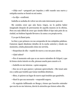 —¿Dijo eso? —pregunté por impulso y odié cuando una nueva y
estúpida sonrisa se formó en mi rostro.
—Lo dijo —confirmó.
Isabella se acababa de volver un reto más interesante para mí.
Me costaba creer que aún fuera virgen, no lo podría haber
imaginado después de provocarme de aquella manera en la oficina.
Pero era más difícil de creer que siendo Elliot el tipo más puto de su
ciudad, no hubiese logrado llevarse a la cama a su propia novia.
Y yo que la llamé puta.
Lo hice y por primera vez me arrepentía de tan estúpidas palabras.
Cameron siguió dándome detalles de la noche anterior y desde ese
momento, estaba planeando cómo me serviría.
—Sospechan de ella —repitió de nuevo y eso me puso alerta.
—¿Qué saben?
—Por el momento solo que es un nuevo miembro de Grigori y que
tú tienes cierto interés en ella, piensan usarla para cazarte a ti.
—Isabella no me interesa —quise asegurar.
—Eso no es lo que parece y piensan aprovecharlo —Me tensé ante
eso y sabía que tendría que tomar medidas drásticas.
—Bien, si quieres un lugar de nuevo aquí tendrás que ganártelo.
—Haré lo que sea necesario —respondió seguro.
—Te seguirás infiltrando en Rouge y tienes que hacerles entender
que esa tía no me interesa, desvía la atención que tienen sobre ella.
 