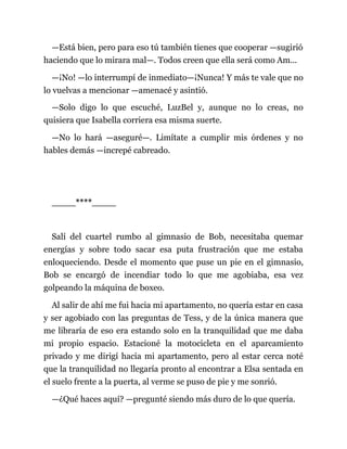 —Está bien, pero para eso tú también tienes que cooperar —sugirió
haciendo que lo mirara mal—. Todos creen que ella será como Am...
—¡No! —lo interrumpí de inmediato—¡Nunca! Y más te vale que no
lo vuelvas a mencionar —amenacé y asintió.
—Solo digo lo que escuché, LuzBel y, aunque no lo creas, no
quisiera que Isabella corriera esa misma suerte.
—No lo hará —aseguré—. Limítate a cumplir mis órdenes y no
hables demás —increpé cabreado.
____****____
Salí del cuartel rumbo al gimnasio de Bob, necesitaba quemar
energías y sobre todo sacar esa puta frustración que me estaba
enloqueciendo. Desde el momento que puse un pie en el gimnasio,
Bob se encargó de incendiar todo lo que me agobiaba, esa vez
golpeando la máquina de boxeo.
Al salir de ahí me fui hacia mi apartamento, no quería estar en casa
y ser agobiado con las preguntas de Tess, y de la única manera que
me libraría de eso era estando solo en la tranquilidad que me daba
mi propio espacio. Estacioné la motocicleta en el aparcamiento
privado y me dirigí hacia mi apartamento, pero al estar cerca noté
que la tranquilidad no llegaría pronto al encontrar a Elsa sentada en
el suelo frente a la puerta, al verme se puso de pie y me sonrió.
—¿Qué haces aquí? —pregunté siendo más duro de lo que quería.
 