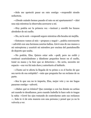 —Solo me apeteció pasar un rato contigo —respondió siendo
seductora.
—¿Desde cuándo hemos pasado el rato en mi apartamento? —Alcé
una ceja mientras la observaba acercarse a mí.
—Hoy podría ser la primera vez —insinuó y enrolló los brazos
alrededor de mi cuello.
—No, no lo será —respondí seguro mientras ella besaba mi mejilla.
—Entonces vamos al mío —propuso y negué—, podría convencerte
—advirtió con una hermosa sonrisa ladina. Llevó una de sus manos a
mi entrepierna y acarició mi miembro por encima del pantaloncillo
de deporte que usaba.
—No podrás, Elsa. Quiero estar solo —pedí, pero no cedió y
continuó acariciándome y dándome pequeños besos en el cuello,
tomé su mano y la hice que se detuviera—. En serio, necesito mi
espacio —esa vez fui más duro y autoritario al hablarle.
—¿Tanto así te afecta la llegada de tu primo o es el hecho de que
sea novio de esa estúpida? —más que pregunta fue un reclamo de su
parte.
—Sea lo que sea no te importa, Elsa, mejor vete y no me hagas
pasarme contigo —advertí.
—¿Sabes qué es irónico? Que conmigo o con los demás no actúas
así cuando te desafiamos, pero cuando Isabella lo hace solo te tragas
la rabia —Cerré los ojos tratando de controlarme ante sus reclamos
—. Solo te vi de esta manera con una persona y pensé que ya no lo
volvería a ver.
 