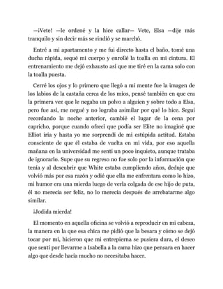 —¡Vete! —le ordené y la hice callar— Vete, Elsa —dije más
tranquilo y sin decir más se rindió y se marchó.
Entré a mi apartamento y me fui directo hasta el baño, tomé una
ducha rápida, sequé mi cuerpo y enrollé la toalla en mi cintura. El
entrenamiento me dejó exhausto así que me tiré en la cama solo con
la toalla puesta.
Cerré los ojos y lo primero que llegó a mi mente fue la imagen de
los labios de la castaña cerca de los míos, pensé también en que era
la primera vez que le negaba un polvo a alguien y sobre todo a Elsa,
pero fue así, me negué y no lograba asimilar por qué lo hice. Seguí
recordando la noche anterior, cambié el lugar de la cena por
capricho, porque cuando ofrecí que podía ser Elite no imaginé que
Elliot iría y hasta yo me sorprendí de mi estúpida actitud. Estaba
consciente de que él estaba de vuelta en mi vida, por eso aquella
mañana en la universidad me sentí un poco inquieto, aunque trataba
de ignorarlo. Supe que su regreso no fue solo por la información que
tenía y al descubrir que White estaba cumpliendo años, deduje que
volvió más por esa razón y odié que ella me enfrentara como lo hizo,
mi humor era una mierda luego de verla colgada de ese hijo de puta,
él no merecía ser feliz, no lo merecía después de arrebatarme algo
similar.
¡Jodida mierda!
El momento en aquella oficina se volvió a reproducir en mi cabeza,
la manera en la que esa chica me pidió que la besara y cómo se dejó
tocar por mí, hicieron que mi entrepierna se pusiera dura, el deseo
que sentí por llevarme a Isabella a la cama hizo que pensara en hacer
algo que desde hacía mucho no necesitaba hacer.
 
