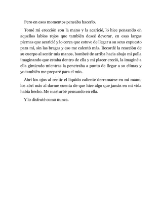 Pero en esos momentos pensaba hacerlo.
Tomé mi erección con la mano y la acaricié, lo hice pensando en
aquellos labios rojos que también deseé devorar, en esas largas
piernas que acaricié y lo cerca que estuve de llegar a su sexo expuesto
para mí, sin las bragas y eso me calentó más. Recordé la reacción de
su cuerpo al sentir mis manos, bombeé de arriba hacia abajo mi polla
imaginando que estaba dentro de ella y mi placer creció, la imaginé a
ella gimiendo mientras la penetraba a punto de llegar a su clímax y
yo también me preparé para el mío.
Abrí los ojos al sentir el líquido caliente derramarse en mi mano,
los abrí más al darme cuenta de que hice algo que jamás en mi vida
había hecho. Me masturbé pensando en ella.
Y lo disfruté como nunca.
 