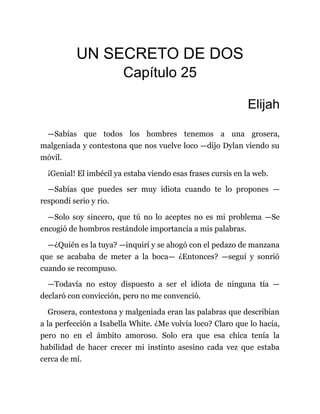 UN SECRETO DE DOS
Capítulo 25
Elijah
—Sabías que todos los hombres tenemos a una grosera,
malgeniada y contestona que nos vuelve loco —dijo Dylan viendo su
móvil.
¡Genial! El imbécil ya estaba viendo esas frases cursis en la web.
—Sabías que puedes ser muy idiota cuando te lo propones —
respondí serio y rio.
—Solo soy sincero, que tú no lo aceptes no es mi problema —Se
encogió de hombros restándole importancia a mis palabras.
—¿Quién es la tuya? —inquirí y se ahogó con el pedazo de manzana
que se acababa de meter a la boca— ¿Entonces? —seguí y sonrió
cuando se recompuso.
—Todavía no estoy dispuesto a ser el idiota de ninguna tía —
declaró con convicción, pero no me convenció.
Grosera, contestona y malgeniada eran las palabras que describían
a la perfección a Isabella White. ¿Me volvía loco? Claro que lo hacía,
pero no en el ámbito amoroso. Solo era que esa chica tenía la
habilidad de hacer crecer mi instinto asesino cada vez que estaba
cerca de mí.
 