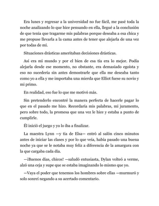 Era lunes y regresar a la universidad no fue fácil, me pasé toda la
noche analizando lo que hice pensando en ella, llegué a la conclusión
de que tenía que tragarme mis palabras porque deseaba a esa chica y
me propuse llevarla a la cama antes de tener que alejarla de una vez
por todas de mí.
Situaciones drásticas ameritaban decisiones drásticas.
Así era mi mundo y por el bien de esa tía era lo mejor. Podía
alejarla desde ese momento, no obstante, era demasiado egoísta y
eso no sucedería sin antes demostrarle que ella me deseaba tanto
como yo a ella y me importaba una mierda que Elliot fuese su novio y
mi primo.
En realidad, eso fue lo que me motivó más.
Sin pretenderlo encontré la manera perfecta de hacerle pagar lo
que en el pasado me hizo. Recordaría mis palabras, mi juramento,
pero sobre todo, la promesa que una vez le hice y estaba a punto de
cumplirle.
Él inició el juego y yo lo iba a finalizar.
La maestra Lynn —y tía de Elsa— entró al salón cinco minutos
antes de iniciar las clases y por lo que veía, había pasado una buena
noche ya que se le notaba muy feliz a diferencia de la amargura con
la que cargaba cada día.
—¡Buenos días, chicos! —saludó entusiasta, Dylan volteó a verme,
alzó una ceja y supe que se estaba imaginando lo mismo que yo.
—Vaya el poder que tenemos los hombres sobre ellas —murmuró y
solo sonreí negando a su acertado comentario.
 