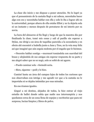 La clase dio inicio y me dispuse a poner atención. No lo logré ya
que el pensamiento de la castaña llegó a mi cabeza, necesitaba hacer
algo con eso y necesitaba hablar con ella y solo lo iba a lograr ahí en
la universidad, porque afuera de ella estaba Elliot y no la dejaría sola
ni un instante y menos después de percatarse de mi interés por su
novia.
La hora del almuerzo al fin llegó y luego de que la maestra dio por
finalizada la clase, tomé mis cosas y salí al pasillo sin esperar a
Dylan, me dirigí a un área de taquillas parecida a la secundaria y en
efecto ahí encontré a Isabella junto a Jane y Tess, no la veía muy feliz
así que imaginé que aún seguía molesta por el engaño que le hicimos.
—Necesito hablar contigo —murmuré tomándola con suavidad del
brazo y alejándola de sus amigas sin esperar respuesta de su parte y
me alegró saber que no se negó, solo se soltó de mi agarre.
—Puedo caminar sola —formuló seria.
—Bien, sígueme —pedí y lo hizo.
Caminé hasta un área del campus lejos de todos los curiosos que
nos observaban con intriga y me agradó ver que a la castaña no le
importaba ni se dejaba intimidar por esas miradas.
En eso éramos iguales.
Llegué a mi destino, alejados de todos, la hice entrar al viejo
estudio de ballet donde sabía que nadie nos interrumpiría y nos
quedamos cerca de un zona llena de espejos y escritorios que para mi
sorpresa, lucían limpios y libres de polvo.
 