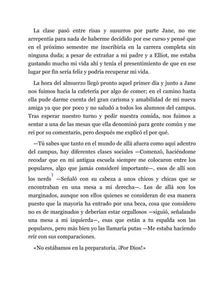 La clase pasó entre risas y susurros por parte Jane, no me
arrepentía para nada de haberme decidido por ese curso y pensé que
en el próximo semestre me inscribiría en la carrera completa sin
ninguna duda; a pesar de extrañar a mi padre y a Elliot, me estaba
gustando mucho mi vida ahí y tenía el presentimiento de que en ese
lugar por fin sería feliz y podría recuperar mi vida.
La hora del almuerzo llegó pronto aquel primer día y junto a Jane
nos fuimos hacia la cafetería por algo de comer; en el camino hasta
ella pude darme cuenta del gran carisma y amabilidad de mi nueva
amiga ya que por poco y no saludó a todos los alumnos del campus.
Tras esperar nuestro turno y pedir nuestra comida, nos fuimos a
sentar a una de las mesas que ella denominó para gente común y me
reí por su comentario, pero después me explicó el por qué.
—Tú sabes que tanto en el mundo de allá afuera como aquí adentro
del campus, hay diferentes clases sociales —Comenzó, haciéndome
recodar que en mi antigua escuela siempre me colocaron entre los
populares, algo que jamás consideré importante—, esos de allí son
los nerds
1
—Señaló con su cabeza a unos chicos y chicas que se
encontraban en una mesa a mi derecha—. Los de allá son los
marginados, aunque son ellos quienes se consideran de esa manera
puesto que la mayoría ha entrado por una beca, cosa que considero
no es de marginados y deberían estar orgullosos —siguió, señalando
una mesa a mi izquierda—, esas que están a tu espalda son las
populares, pero más bien yo las llamaría putas —Me estaba haciendo
reír con sus comparaciones.
«No estábamos en la preparatoria. ¡Por Dios!»
 