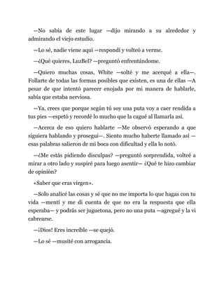 —No sabía de este lugar —dijo mirando a su alrededor y
admirando el viejo estudio.
—Lo sé, nadie viene aquí —respondí y volteó a verme.
—¿Qué quieres, LuzBel? —preguntó enfrentándome.
—Quiero muchas cosas, White —solté y me acerqué a ella—.
Follarte de todas las formas posibles que existen, es una de ellas —A
pesar de que intentó parecer enojada por mi manera de hablarle,
sabía que estaba nerviosa.
—Ya, crees que porque según tú soy una puta voy a caer rendida a
tus pies —espetó y recordé lo mucho que la cagué al llamarla así.
—Acerca de eso quiero hablarte —Me observó esperando a que
siguiera hablando y proseguí—. Siento mucho haberte llamado así —
esas palabras salieron de mi boca con dificultad y ella lo notó.
—¿Me estás pidiendo disculpas? —preguntó sorprendida, volteé a
mirar a otro lado y suspiré para luego asentir— ¿Qué te hizo cambiar
de opinión?
«Saber que eras virgen».
—Solo analicé las cosas y sé que no me importa lo que hagas con tu
vida —mentí y me di cuenta de que no era la respuesta que ella
esperaba— y podrás ser juguetona, pero no una puta —agregué y la vi
cabrearse.
—¡Dios! Eres increíble —se quejó.
—Lo sé —musité con arrogancia.
 
