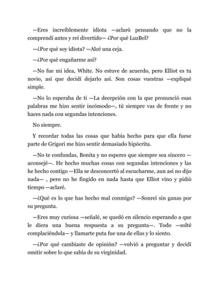 —Eres increíblemente idiota —aclaró pensando que no la
comprendí antes y reí divertido— ¿Por qué LuzBel?
—¿Por qué soy idiota? —Alcé una ceja.
—¿Por qué engañarme así?
—No fue mi idea, White. No estuve de acuerdo, pero Elliot es tu
novio, así que decidí dejarlo así. Son cosas vuestras —expliqué
simple.
—No lo esperaba de ti —La decepción con la que pronunció esas
palabras me hizo sentir incómodo—, tú siempre vas de frente y no
haces nada con segundas intenciones.
No siempre.
Y recordar todas las cosas que había hecho para que ella fuese
parte de Grigori me hizo sentir demasiado hipócrita.
—No te confundas, Bonita y no esperes que siempre sea sincero —
aconsejé—. He hecho muchas cosas con segundas intenciones y las
he hecho contigo —Ella se desconcertó al escucharme, aun así no dijo
nada— , pero no he fingido en nada hasta que Elliot vino y pidió
tiempo —aclaré.
—¿Qué es lo que has hecho mal conmigo? —Sonreí sin ganas por
su pregunta.
—Eres muy curiosa —señalé, se quedó en silencio esperando a que
le diera una buena respuesta a su pregunta—. Todo —solté
complaciéndola— y llamarte puta fue una de ellas y lo siento.
—¿Por qué cambiaste de opinión? —volvió a preguntar y decidí
omitir sobre lo que sabía de su virginidad.
 