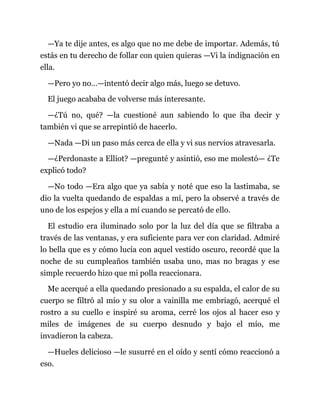 —Ya te dije antes, es algo que no me debe de importar. Además, tú
estás en tu derecho de follar con quien quieras —Vi la indignación en
ella.
—Pero yo no…—intentó decir algo más, luego se detuvo.
El juego acababa de volverse más interesante.
—¿Tú no, qué? —la cuestioné aun sabiendo lo que iba decir y
también vi que se arrepintió de hacerlo.
—Nada —Di un paso más cerca de ella y vi sus nervios atravesarla.
—¿Perdonaste a Elliot? —pregunté y asintió, eso me molestó— ¿Te
explicó todo?
—No todo —Era algo que ya sabía y noté que eso la lastimaba, se
dio la vuelta quedando de espaldas a mí, pero la observé a través de
uno de los espejos y ella a mí cuando se percató de ello.
El estudio era iluminado solo por la luz del día que se filtraba a
través de las ventanas, y era suficiente para ver con claridad. Admiré
lo bella que es y cómo lucía con aquel vestido oscuro, recordé que la
noche de su cumpleaños también usaba uno, mas no bragas y ese
simple recuerdo hizo que mi polla reaccionara.
Me acerqué a ella quedando presionado a su espalda, el calor de su
cuerpo se filtró al mío y su olor a vainilla me embriagó, acerqué el
rostro a su cuello e inspiré su aroma, cerré los ojos al hacer eso y
miles de imágenes de su cuerpo desnudo y bajo el mío, me
invadieron la cabeza.
—Hueles delicioso —le susurré en el oído y sentí cómo reaccionó a
eso.
 