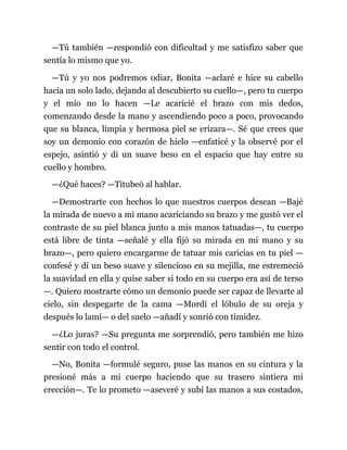 —Tú también —respondió con dificultad y me satisfizo saber que
sentía lo mismo que yo.
—Tú y yo nos podremos odiar, Bonita —aclaré e hice su cabello
hacia un solo lado, dejando al descubierto su cuello—, pero tu cuerpo
y el mío no lo hacen —Le acaricié el brazo con mis dedos,
comenzando desde la mano y ascendiendo poco a poco, provocando
que su blanca, limpia y hermosa piel se erizara—. Sé que crees que
soy un demonio con corazón de hielo —enfaticé y la observé por el
espejo, asintió y di un suave beso en el espacio que hay entre su
cuello y hombro.
—¿Qué haces? —Titubeó al hablar.
—Demostrarte con hechos lo que nuestros cuerpos desean —Bajé
la mirada de nuevo a mi mano acariciando su brazo y me gustó ver el
contraste de su piel blanca junto a mis manos tatuadas—, tu cuerpo
está libre de tinta —señalé y ella fijó su mirada en mi mano y su
brazo—, pero quiero encargarme de tatuar mis caricias en tu piel —
confesé y di un beso suave y silencioso en su mejilla, me estremeció
la suavidad en ella y quise saber si todo en su cuerpo era así de terso
—. Quiero mostrarte cómo un demonio puede ser capaz de llevarte al
cielo, sin despegarte de la cama —Mordí el lóbulo de su oreja y
después lo lamí— o del suelo —añadí y sonrió con timidez.
—¿Lo juras? —Su pregunta me sorprendió, pero también me hizo
sentir con todo el control.
—No, Bonita —formulé seguro, puse las manos en su cintura y la
presioné más a mi cuerpo haciendo que su trasero sintiera mi
erección—. Te lo prometo —aseveré y subí las manos a sus costados,
 