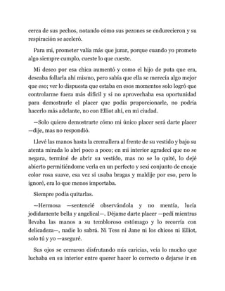 cerca de sus pechos, notando cómo sus pezones se endurecieron y su
respiración se aceleró.
Para mí, prometer valía más que jurar, porque cuando yo prometo
algo siempre cumplo, cueste lo que cueste.
Mi deseo por esa chica aumentó y como el hijo de puta que era,
deseaba follarla ahí mismo, pero sabía que ella se merecía algo mejor
que eso; ver lo dispuesta que estaba en esos momentos solo logró que
controlarme fuera más difícil y si no aprovechaba esa oportunidad
para demostrarle el placer que podía proporcionarle, no podría
hacerlo más adelante, no con Elliot ahí, en mi ciudad.
—Solo quiero demostrarte cómo mi único placer será darte placer
—dije, mas no respondió.
Llevé las manos hasta la cremallera al frente de su vestido y bajo su
atenta mirada lo abrí poco a poco; en mi interior agradecí que no se
negara, terminé de abrir su vestido, mas no se lo quité, lo dejé
abierto permitiéndome verla en un perfecto y sexi conjunto de encaje
color rosa suave, esa vez sí usaba bragas y maldije por eso, pero lo
ignoré, era lo que menos importaba.
Siempre podía quitarlas.
—Hermosa —sentencié observándola y no mentía, lucía
jodidamente bella y angelical—. Déjame darte placer —pedí mientras
llevaba las manos a su tembloroso estómago y lo recorría con
delicadeza—, nadie lo sabrá. Ni Tess ni Jane ni los chicos ni Elliot,
solo tú y yo —aseguré.
Sus ojos se cerraron disfrutando mis caricias, veía lo mucho que
luchaba en su interior entre querer hacer lo correcto o dejarse ir en
 